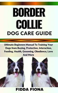 BORDER COLLIE DOG CARE GUIDE: Ultimate Beginners Guide To Training Your Dogs from Buying, Care, Interaction, Feeding, Health, Grooming, Obedience, Love And More