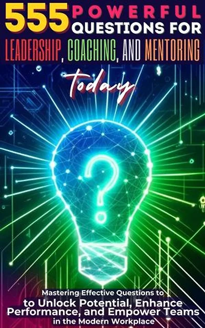 555 Powerful Questions for Leadership, Coaching, and Mentoring Today: Mastering Effective Questions to Unlock Potential, Enhance Performance, and Empower Teams in the Modern Workplace