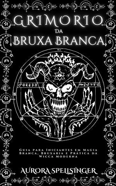 Grimório Da Bruxa Branca: Guia para Iniciantes em Magia Branca, Bruxaria e Prática da Wicca Moderna