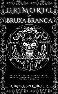 Grimório Da Bruxa Branca: Guia para Iniciantes em Magia Branca, Bruxaria e Prática da Wicca Moderna