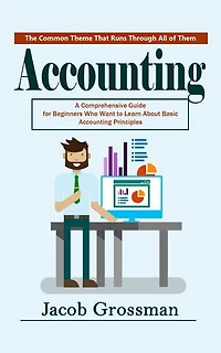 Accounting: The Common Theme That Runs Through All of Them (A Comprehensive Guide for Beginners Who Want to Learn About Basic Accounting Principles)