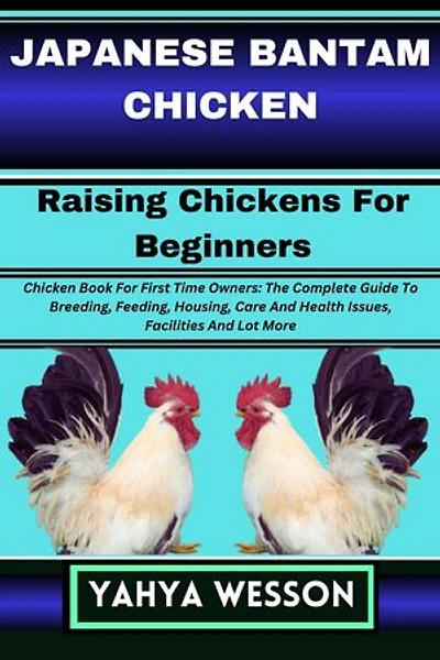 JAPANESE BANTAM CHICKEN Raising Chickens For Beginners: Chicken Book For First Time Owners: The Complete Guide To Breeding, Feeding, Housing, Care And Health Issues, Facilities And Lot More