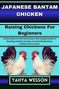JAPANESE BANTAM CHICKEN Raising Chickens For Beginners: Chicken Book For First Time Owners: The Complete Guide To Breeding, Feeding, Housing, Care And Health Issues, Facilities And Lot More