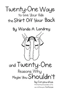 Twenty-One Ways to Give Your Kids the Shirt Off Your Back by Wanda A. Landrey: and Twenty-One Reasons Why Maybe You Shouldn’t by Con-pew-shus (Great-great-great-grandson of the Wise Old Philosopher Confucius)