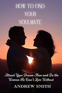 How To Find Your Soulmate: Attract Your Dream Man and Be the Woman He Can't Live Without