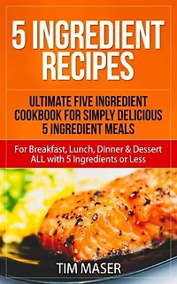 5 Ingredient Recipes: Ultimate Five Ingredient Cookbook for Simply Delicious 5 Ingredient Meals for Breakfast, Lunch, Dinner & Dessert ALL with 5 Ingredients or Less: 5 ingredient cookbook, 5 ingredients or less cookbook