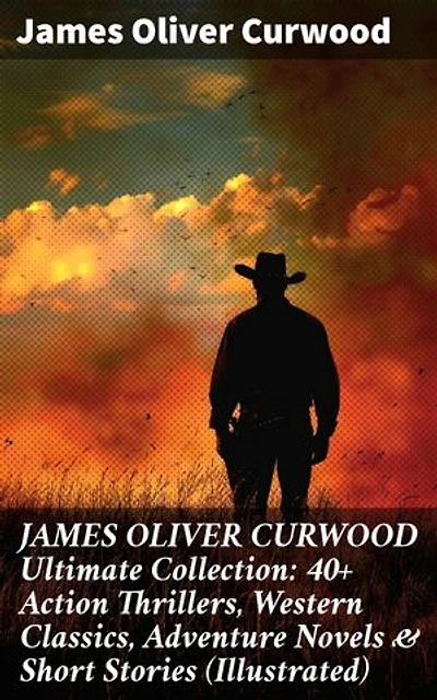 JAMES OLIVER CURWOOD Ultimate Collection: 40+ Action Thrillers, Western Classics, Adventure Novels & Short Stories (Illustrated): Enriched edition. Wilderness Adventures & Thrilling Tales of Courage