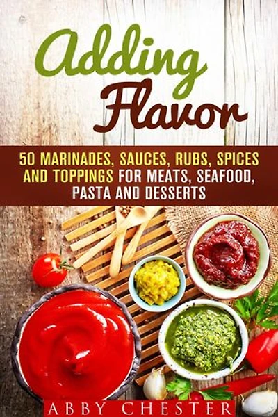Adding Flavor: 50 Marinades, Sauces, Rubs, Spices and Toppings for Meats, Seafood, Pasta and Desserts: Sauce Bible & Mixing Spices