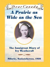 Dear Canada: A Prairie as Wide as the Sea: The Immigrant Diary of Ivy Weatherall, Milorie, Saskatchewan, 1926