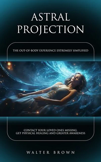 Astral Projection: The Out-of-body Experience Extremely Simplified (Contact Your Loved Ones Missing, Get Physical Healing and Greater Awareness)