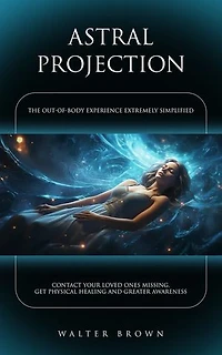 Astral Projection: The Out-of-body Experience Extremely Simplified (Contact Your Loved Ones Missing, Get Physical Healing and Greater Awareness)