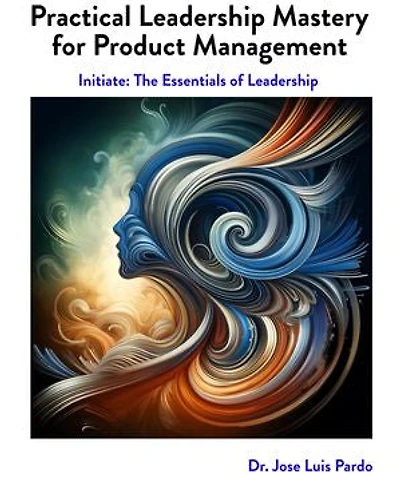 Practical Leadership Mastery For Product Management: Initiate: The Essentials of Leadership