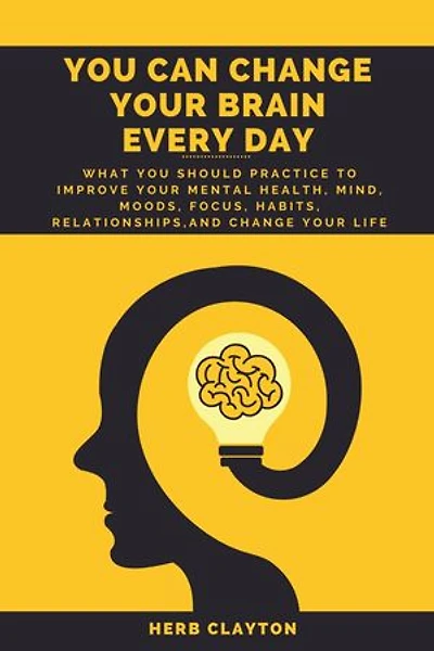YOU CAN CHANGE YOUR BRAIN EVERY DAY: What You should practice to Improve Your Mental Health, Mind, Moods, Focus, Habits, Relationships, and Change your life