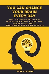 YOU CAN CHANGE YOUR BRAIN EVERY DAY: What You should practice to Improve Your Mental Health, Mind, Moods, Focus, Habits, Relationships, and Change your life