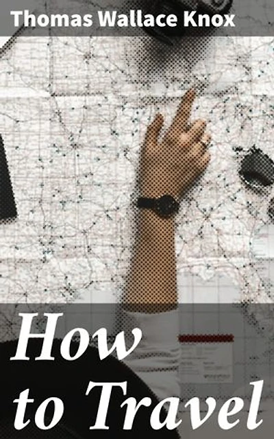 How to Travel: Enriched edition. Hints, Advice, and Suggestions to Travelers by Land and Sea all over the Globe