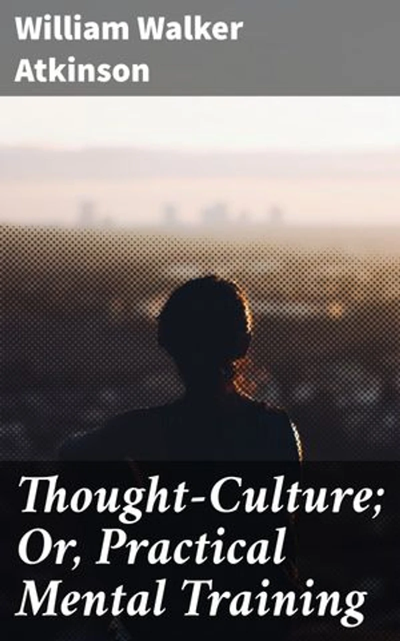 Thought-Culture; Or, Practical Mental Training: Mastering the Power of Thought: Practical Wisdom for Personal Growth and Mental Discipline