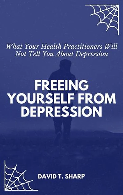 Freeing Yourself From Depression: What Your Health Practitioners Will Not Tell You About Depression