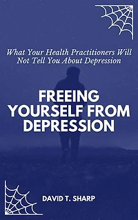 Freeing Yourself From Depression: What Your Health Practitioners Will Not Tell You About Depression