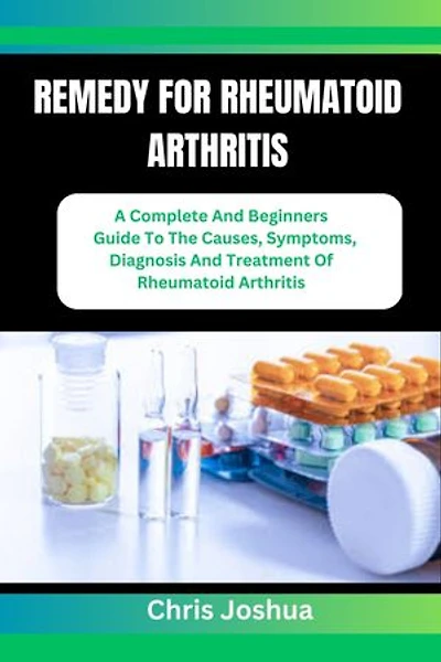 REMEDY FOR RHEUMATOID ARTHRITIS: A Complete And Beginners Guide To The Causes, Symptoms, Diagnosis And Treatment Of Rheumatoid Arthritis