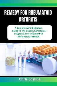 REMEDY FOR RHEUMATOID ARTHRITIS: A Complete And Beginners Guide To The Causes, Symptoms, Diagnosis And Treatment Of Rheumatoid Arthritis