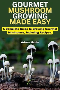 Gourmet Mushroom Growing Made Easy: A Complete Guide to Growing Gourmet Mushrooms, Including Recipes.