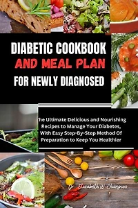 DIABETIC COOKBOOK AND MEAL PLAN FOR NEWLY DIAGNOSED: The Ultimate Delicious and Nourishing Recipes to Manage Your Diabetes, With Easy Step-By-Step Method Of Preparation to Keep You Healthier