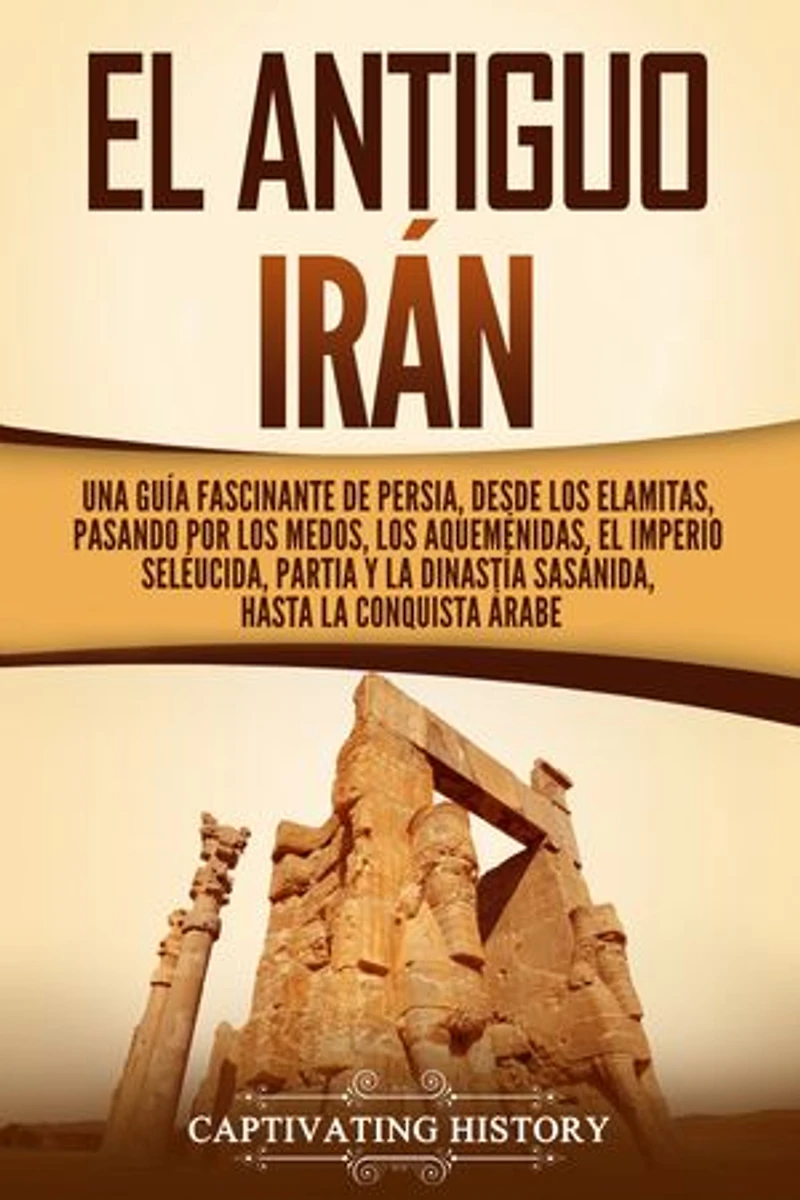 El antiguo Irán: Una guía fascinante de Persia, desde los elamitas, pasando por los medos, los aqueménidas, el Imperio seléucida, Partia y la dinastía sasánida, hasta la conquista árabe