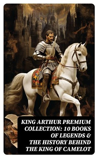 King Arthur Premium Collection: 10 Books of Legends & The History Behind The King of Camelot: Le Morte d'Arthur, Sir Lancelot and His Companions, Idylls of the King, The Mabinogion…