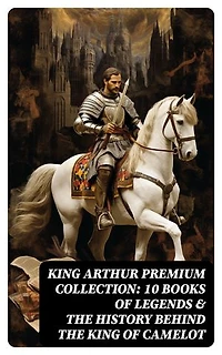 King Arthur Premium Collection: 10 Books of Legends & The History Behind The King of Camelot: Le Morte d'Arthur, Sir Lancelot and His Companions, Idylls of the King, The Mabinogion…