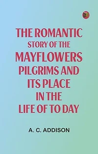 The Romantic Story of the Mayflowers Pilgrims And Its Place In The Life Of To Day