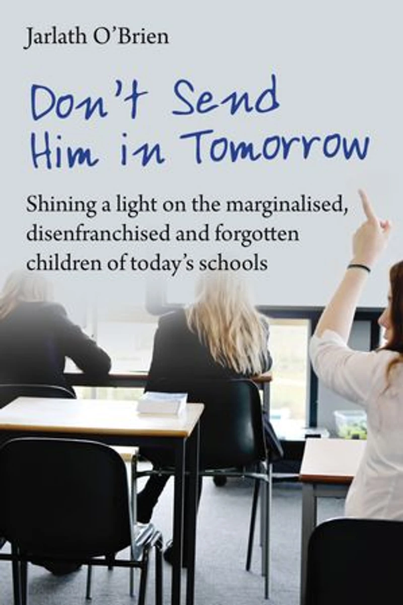 Don't Send Him Tomorrow: Shining a light on the marginalised, disenfranchised and forgotten children of today's schoo: schools