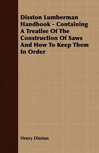 Disston Lumberman Handbook: Containing a Treatise of the Construction Saws and How to Keep Them Order, Together With Othe