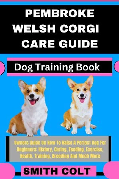PEMBROKE WELSH CORGI CARE GUIDE Dog Training Book: Owners Guide On How To Raise A Perfect Dog For Beginners: History, Caring, Feeding, Exercise, Health, Training, Breeding And Much More