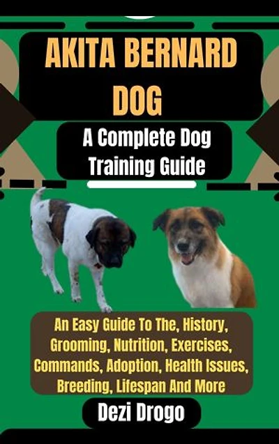 Akita Bernard Dog: A Complete Dog Training Guide An Easy Guide To The, History, Grooming, Nutrition, Exercises, Commands, Adoption, Health Issues, Breeding, Lifespan And More