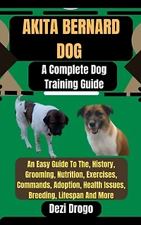 Akita Bernard Dog: A Complete Dog Training Guide An Easy Guide To The, History, Grooming, Nutrition, Exercises, Commands, Adoption, Health Issues, Breeding, Lifespan And More