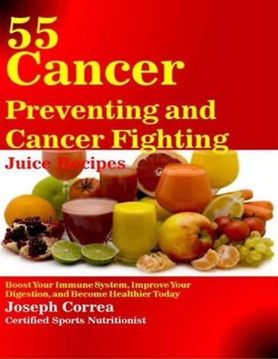 55 Cancer Preventing and Cancer Fighting Juice Recipes: Boost Your Immune System, Improve Your Digestion, and Become Healthier Today