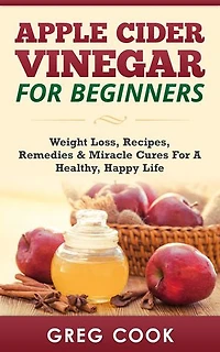 Apple Cider Vinegar for Beginners: Weight Loss, Recipes, Remedies & Miracle Cures For A Healthy, Happy Life