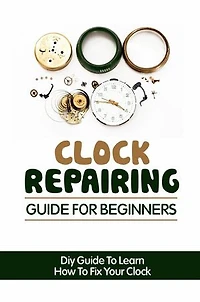 Clock Repairing Guide For Beginners: DIY Guide To Learn How To Fix Your Clock