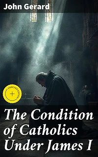 The Condition of Catholics Under James I: Enriched edition. Father Gerard's Narrative of the Gunpowder Plot