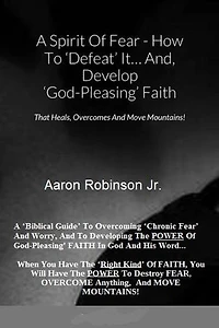 A Spirit of Fear How To Defeat It... And, Develop 'God-Pleasing' Faith That Heals, Overcomes And Move Mountains!