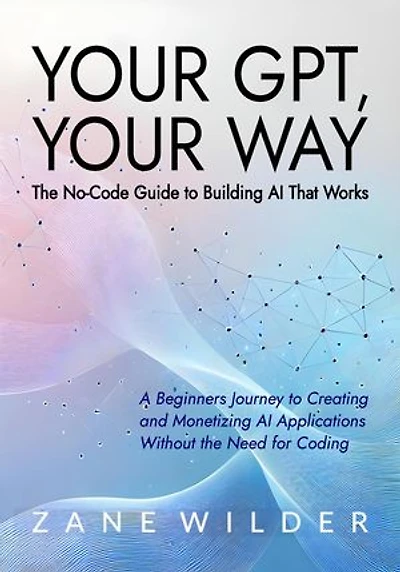 Your GPT, Your Way: The No-Code Guide to Building AI That Works: Zane Wilder's Exploring A.I., #3