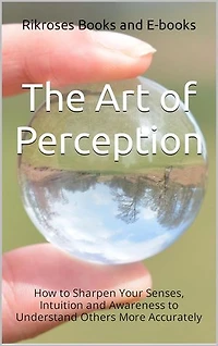 The Art of Perception: How to Sharpen Your Senses, Intuition, and Awareness to Understand Others More Accurately