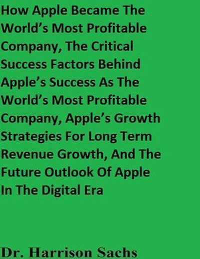 How Apple Became The World’s Most Profitable Company, The Critical Success Factors Behind Apple’s Success As The World’s Most Profitable Company, Apple’s Growth Strategies For Long Term Revenue Growth, And The Future Outlook Of Apple