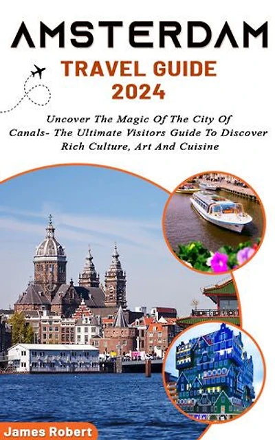 Amsterdam Travel Guide 2024: Uncover The Magic Of The City Of Canals- The Ultimate Visitors Guide To Discover Rich Culture, Art And Cuisine