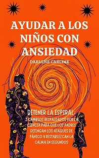 Ayudar A Los Niños Con Ansiedad: Detener la Espiral: 3 Cambios Respaldados por la Ciencia para que los Padres Detengan los Ataques de Pánico y Restablezcan la Calma en Segundos