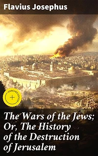 The Wars of the Jews; Or, The History of the Destruction of Jerusalem: Enriched edition. An Account of the Jewish-Roman Conflict and the Fall of Jerusalem