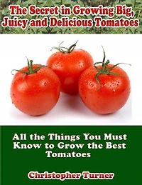 The Secret In Growing Big, Juicy and Delicious Tomatoes: All the Things You Must Know to Grow the Best Tomatoes