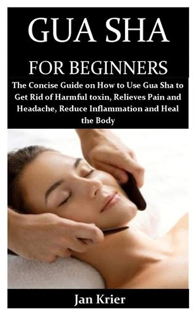 GUA SHA FOR BEGINNERS: The Concise Guide on How to Use Gua Sha to Get Rid of Harmful toxin, Relieves Pain and Headache, Reduce Inflammation and Heal the Body