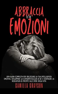 Abbraccia Le Tue Emozioni: Una Guida Completa Per Sbloccare La Tua Intelligenza Emotiva, Sviluppare La Consapevolezza Di Sé E Costruire La Resilienza Di Fronte Alle Sfide Della Vita