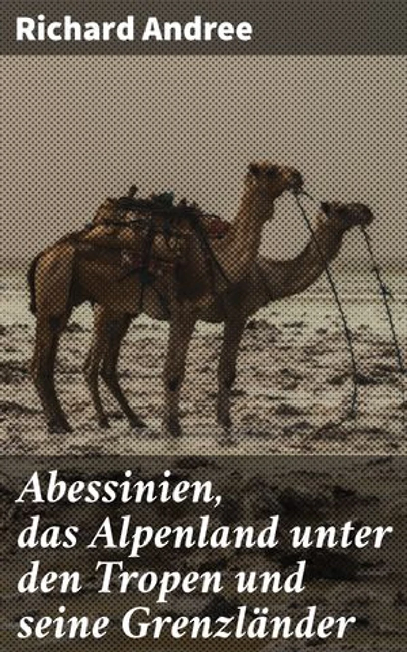 Abessinien, das Alpenland unter den Tropen und seine Grenzländer: Entdeckungsreisen in alpine Landschaften und afrikanische Kulturen
